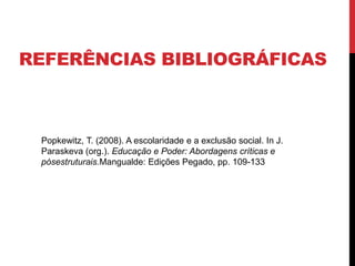 REFERÊNCIAS BIBLIOGRÁFICAS
Popkewitz, T. (2008). A escolaridade e a exclusão social. In J.
Paraskeva (org.). Educação e Poder: Abordagens críticas e
pósestruturais.Mangualde: Edições Pegado, pp. 109-133
 