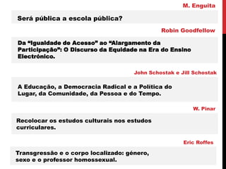 Será pública a escola pública?
M. Enguita
Da “Igualdade de Acesso” ao “Alargamento da
Participação”: O Discurso da Equidade na Era do Ensino
Electrónico.
Robin Goodfellow
A Educação, a Democracia Radical e a Política do
Lugar, da Comunidade, da Pessoa e do Tempo.
John Schostak e Jill Schostak
Recolocar os estudos culturais nos estudos
curriculares.
W. Pinar
Transgressão e o corpo localizado: género,
sexo e o professor homossexual.
Eric Roffes
 