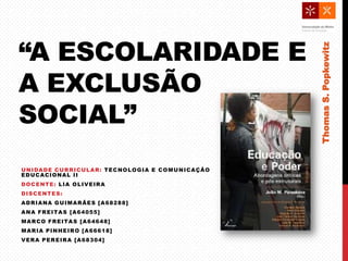 “A ESCOLARIDADE E
A EXCLUSÃO
SOCIAL”
UNIDADE CURRICULAR: TECNOLOGIA E COMUNICAÇÃO
EDUCACIONAL II
DOCENTE: LIA OLIVEIRA
DISCENTES:
ADRIANA GUIMARÃES [A68288]
ANA FREITAS [A64055]
MARCO FREITAS [A64648]
MARIA PINHEIRO [A66618]
VERA PEREIRA [A68304]
ThomasS.Popkewitz
 