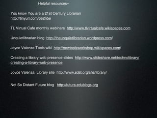 Helpful resources--

You know You are a 21st Century Librarian
http://tinyurl.com/6e2n5e

TL Virtual Cafe monthly webinars http://www.tlvirtualcafe.wikispaces.com

Unquietlibrarian blog http://theunquietlibrarian.wordpress.com/

Joyce Valenza Tools wiki http://newtoolsworkshop.wikispaces.com/

Creating a library web presence slides http://www.slideshare.net/technolibrary/
creating-a-library-web-presence

Joyce Valenza Library site http://www.sdst.org/shs/library/


Not So Distant Future blog http://futura.edublogs.org
 