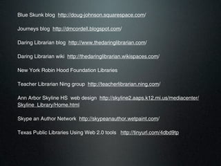 Blue Skunk blog http://doug-johnson.squarespace.com/

Journeys blog http://dmcordell.blogspot.com/

Daring Librarian blog http://www.thedaringlibrarian.com/

Daring Librarian wiki http://thedaringlibrarian.wikispaces.com/

New York Robin Hood Foundation Libraries

Teacher Librarian Ning group http://teacherlibrarian.ning.com/

Ann Arbor Skyline HS web design http://skyline2.aaps.k12.mi.us/mediacenter/
Skyline_Library/Home.html

Skype an Author Network http://skypeanauthor.wetpaint.com/

Texas Public Libraries Using Web 2.0 tools http://tinyurl.com/4dbd9tp
 
