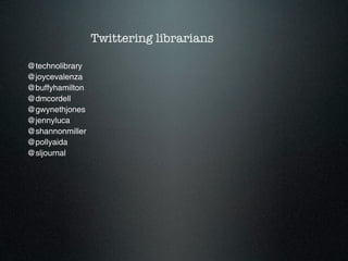 Twittering librarians

@technolibrary
@joycevalenza
@buffyhamilton
@dmcordell
@gwynethjones
@jennyluca
@shannonmiller
@pollyaida
@sljournal
 