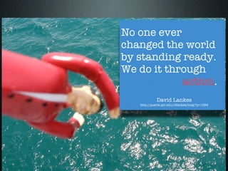 No one ever
changed the world
by standing ready.
We do it through

 
 
 
 
 
 action.
             David Lankes
   http://quartz.syr.edu/rdlankes/blog/?p=1094
 