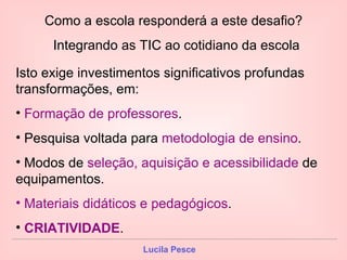 Como a escola responderá a este desafio? Integrando as TIC ao cotidiano da escola  Isto exige investimentos significativos profundas  transformações, em: Formação de professores . Pesquisa voltada para  metodologia de ensino . Modos de  seleção, aquisição e acessibilidade  de equipamentos. Materiais didáticos e pedagógicos . CRIATIVIDADE . 