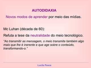 AUTODIDAXIA   Novos modos de aprender  por meio das mídias.  Mc Luhan (década de 60): Refuta a tese da  neutralidade  do meio tecnológico. “ Ao transmitir as mensagem, o meio transmite também algo mais que lhe é inerente e que age sobre o conteúdo, transformando-o.”  