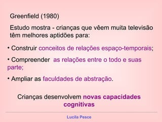 Greenfield (1980) Estudo mostra - crianças que vêem muita televisão têm melhores aptidões para: Construir  conceitos de relações espaço-temporais ; Compreender  as relações entre o todo e suas parte; Ampliar as  faculdades de abstração . Crianças desenvolvem  novas capacidades cognitivas 