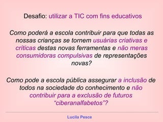 Como poderá a escola contribuir para que todas as nossas crianças se tornem  usuárias criativas e críticas  destas novas ferramentas e  não meras consumidoras compulsivas  de representações novas? Como pode a escola pública assegurar  a inclusão  de todos na sociedade do conhecimento e  não contribuir para a exclusão de futuros “ciberanalfabetos”? Desafio:  utilizar a TIC com fins educativos 