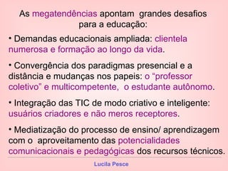 As  megatendências  apontam  grandes desafios para a educação: Demandas educacionais ampliada:  clientela numerosa e formação ao longo da vida . Convergência dos paradigmas presencial e a distância e mudanças nos papeis:  o “professor coletivo” e multicompetente,  o estudante autônomo . Integração das TIC de modo criativo e inteligente:  usuários criadores e não meros receptores . Mediatização do processo de ensino/ aprendizagem com o  aproveitamento das  potencialidades comunicacionais e pedagógicas  dos recursos técnicos. 