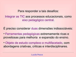 Para responder a tais desafios: Integrar as TIC  aos processos educacionais, como  eixo pedagógico central . É preciso considerar  duas  dimensões indissociáveis: Ferramentas pedagógicas  extremamente ricas e proveitosas para melhoria  e expansão do ensino. Objeto de estudo complexo e multifacetado , com abordagens criativas, criticas e interdisciplinares. 