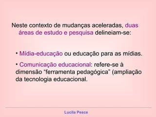 Neste contexto de mudanças aceleradas,  duas áreas de estudo e pesquisa  delineiam-se: Mídia-educação  ou educação para as mídias. Comunicação educacional : refere-se à dimensão “ferramenta pedagógica” (ampliação da tecnologia educacional. 