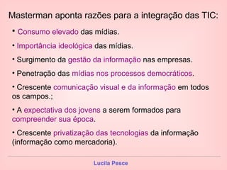 Masterman aponta razões para a integração das TIC: Consumo elevado  das mídias. Importância ideológica  das mídias. Surgimento da  gestão da informação  nas empresas. Penetração das  mídias nos processos democráticos . Crescente  comunicação visual e da informação  em todos os campos.; A  expectativa dos jovens  a serem formados para  compreender sua época . Crescente  privatização das tecnologias  da informação (informação como mercadoria). 