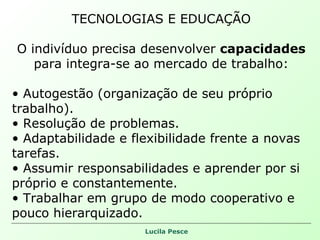 TECNOLOGIAS E EDUCAÇÃO O indivíduo precisa desenvolver  capacidades  para integra-se ao mercado de trabalho: Autogestão (organização de seu próprio trabalho). Resolução de problemas. Adaptabilidade e flexibilidade frente a novas tarefas. Assumir responsabilidades e aprender por si próprio e constantemente. Trabalhar em grupo de modo cooperativo e pouco hierarquizado. 