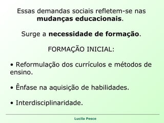 Essas demandas sociais refletem-se nas  mudanças educacionais .  Surge a  necessidade de formação . FORMAÇÃO INICIAL: Reformulação dos currículos e métodos de ensino. Ênfase na aquisição de habilidades. Interdisciplinaridade. 