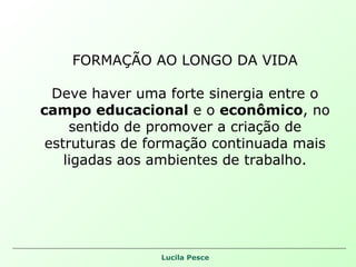 FORMAÇÃO AO LONGO DA VIDA Deve haver uma forte sinergia entre o  campo educacional  e o  econômico , no sentido de promover a criação de estruturas de formação continuada mais ligadas aos ambientes de trabalho. 