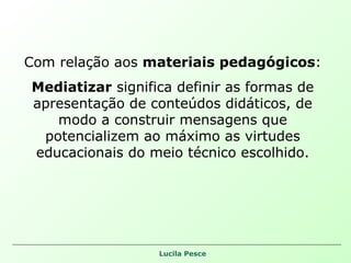 Com relação aos  materiais pedagógicos : Mediatizar  significa definir as formas de apresentação de conteúdos didáticos, de modo a construir mensagens que potencializem ao máximo as virtudes educacionais do meio técnico escolhido. 