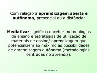 Com relação à  aprendizagem aberta e autônoma , presencial ou a distância: Mediatizar  significa conceber metodologias de ensino e estratégias de utilização de materiais de ensino/ aprendizagem que potencializem ao máximo as possibilidades de aprendizagem autônoma (metodologias centradas no aprendiz). 