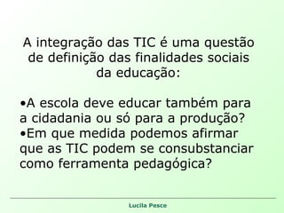 A integração das TIC é uma questão de definição das finalidades sociais da educação: A escola deve educar também para a cidadania ou só para a produção? Em que medida podemos afirmar que as TIC podem se consubstanciar como ferramenta pedagógica? 