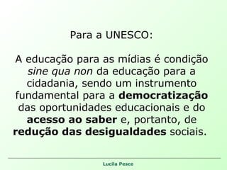 Para a UNESCO: A educação para as mídias é condição  sine qua non  da educação para a cidadania, sendo um instrumento fundamental para a  democratização  das oportunidades educacionais e do  acesso ao saber  e, portanto, de  redução das desigualdades  sociais.  