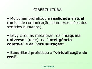 CIBERCULTURA Mc Luhan profetizou a  realidade virtual  (meios de comunicação como extensões dos sentidos humanos). Levy criou as metáforas: da “ máquina universo ” (rede), da “ inteligência coletiva ” e da “ virtualização ”. Baudrillard profetizou a “ virtualização do real ”. 