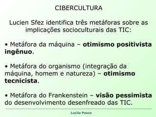CIBERCULTURA Lucien Sfez identifica três metáforas sobre as implicações socioculturais das TIC: Metáfora da máquina –  otimismo positivista ingênuo . Metáfora do organismo (integração da máquina, homem e natureza) –  otimismo tecnicista . Metáfora do Frankenstein –  visão pessimista  do desenvolvimento desenfreado das TIC.  