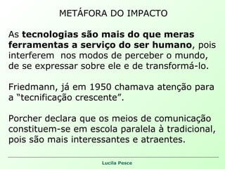 METÁFORA DO IMPACTO As  tecnologias são mais do que meras  ferramentas a serviço do ser humano , pois interferem  nos modos de perceber o mundo,  de se expressar sobre ele e de transformá-lo. Friedmann, já em 1950 chamava atenção para a “tecnificação crescente”. Porcher declara que os meios de comunicação constituem-se em escola paralela à tradicional, pois são mais interessantes e atraentes. 