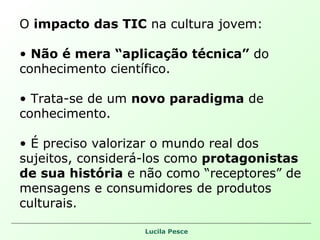 O  impacto das TIC  na cultura jovem: Não é mera “aplicação técnica”  do conhecimento científico.  Trata-se de um  novo paradigma  de conhecimento. É preciso valorizar o mundo real dos sujeitos, considerá-los como  protagonistas de sua história  e não como “receptores” de mensagens e consumidores de produtos culturais. 