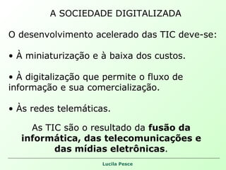 A SOCIEDADE DIGITALIZADA O desenvolvimento acelerado das TIC deve-se: À miniaturização e à baixa dos custos. À digitalização que permite o fluxo de informação e sua comercialização. Às redes telemáticas. As TIC são o resultado da  fusão da informática, das telecomunicações e das mídias eletrônicas . 