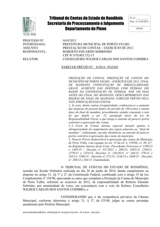 Tribunal de Contas do Estado de Rondônia 
Secretaria de Processamento e Julgamento 
Departamento do Pleno 
SPJ/PLENO/REFERÊNCIA –PROCESSO Nº 1610/2013/TCE-RO – PP 8 /2014 – 26.6.2014 
Fl. nº __________ 
Proc. nº 1610/2013 
_______________ 
DP/SPJ 
PROCESSO Nº: 1610/2013 
INTERESSADA: PREFEITURA MUNICIPAL DE PORTO VELHO 
ASSUNTO PRESTAÇÃO DE CONTAS – EXERCÍCIO DE 2012 
RESPONSÁVEL: ROBERTO EDUARDO SOBRINHO 
CPF Nº 670.803.752-15 
RELATOR: CONSELHEIRO WILBER CARLOS DOS SANTOS COIMBRA 
PARECER PRÉVIO Nº 8/2014 - PLENO 
PRESTAÇÃO DE CONTAS. PRESTAÇÃO DE CONTAS DO 
MUNICÍPIO DE PORTO VELHO – EXERCÍCIO DE 2012. FINAL 
DE MANDATO. CONSTATAÇÃO DE IRREGULARIDADE 
GRAVE. AUMENTO DAS DESPESAS COM PESSOAL EM 
RAZÃO DA CONTRATAÇÃO DE PESSOAL NOS 180 DIAS 
ANTES DO FINAL DO MANDATO. DESCUMPRIMENTO DAS 
REGRAS DE FINAL DE MANDATO. PARECER PRÉVIO PELA 
NÃO APROVAÇÃO DAS CONTAS. 
1. In casu, dentre outras irregularidades evidenciou-se o aumento 
das despesas de pessoal dentro do período de 180 (cento e oitenta 
dias) do final do mandato, procedimento vedado consoante o teor 
do que dispõe o art. 21, parágrafo único da Lei de 
Responsabilidade Fiscal, o que enseja a emissão de parecer prévio 
contrário à aprovação das contas. 
2. A Corte de Contas destina especial atenção quanto à 
obrigatoriedade do cumprimento das regras atinentes ao “final de 
mandato”, culminando, sua não obediência, na emissão de parecer 
prévio contrário à aprovação das contas do município. 
3. Parecer Prévio desfavorável à aprovação das contas do Município 
de Porto Velho, com espeque no art. 35 da LC n. 154/96, c/c 49, §1º, 
do Regimento Interno desta Corte. Precedentes Processos nº 1569/13 
e 1485/13 – Decisão nº 311/2013 e 280/13; 1403/13, 1530/11, 
1570/13 e 1554/13, Decisões nº 156/2013, nº 244/13, 270/13 e 
265/13; 1596/13 – Decisões nº 271/13; 1534/13 e 1489/13 – Decisões 
nº. 260/13 e 264/13. Unanimidade. 
O TRIBUNAL DE CONTAS DO ESTADO DE RONDÔNIA, 
reunido em Sessão Ordinária realizada no dia 26 de junho de 2014, dando cumprimento ao 
disposto no artigo 31, §§ 1º e 2º, da Constituição Federal, combinado com o artigo 35 da Lei 
Complementar nº 154/96, apreciando os autos que compõem a Prestação de Contas do Município 
de Porto Velho, referente ao exercício de 2012, de responsabilidade de Roberto Eduardo 
Sobrinho, por unanimidade de votos, em consonância com o voto do Relator, Conselheiro 
WILBER CARLOS DOS SANTOS COIMBRA, e 
CONSIDERANDO que é da competência privativa da Câmara 
Municipal, conforme determina o artigo 31, § 2º, da CF/88, julgar as contas prestadas 
anualmente pelo Prefeito Municipal; 
 