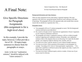 A Final Note:
Give Specific Directions
for Paragraph
Assignments
(this assignment is for a
high-level class)
In this example, I provide the
topic; however, I often provide a
list of 10 – 20 topics/topic
sentences to choose from for
paragraphs or essays.
(note: in the text “explanation
sentence” should be replaced with
“claim sentence”)
Senior Composition Class – Mr. Baumwoll
In-Class Exam Research Opinion Paragraph
Background Information and Topic Sentence:
There are many arguments for the world eating a vegetarian argument. One main
argument is the moral one, saying that humans should not cause suffering or kill other
living beings. This paragraph will leave this argument aside, and consider three concrete
reasons that we should eat a vegetarian diet. First, ….
Paragraph Criteria:
 Your paragraph will be an 11-sentence paragraph (or more). The first background
sentences and hook are provided above.
 Do a search on Google.com for “arguments for vegetarianism. Choose 3 arguments
as your categories (explanation sentences).
 The paragraph will contain 3 explanation sentences, with two evidence/example
sentences supporting each explanation sentence. Remember, your explanation
sentences relate to the categories that you are discussing. For a topic like the death
penalty, your categories might be reducing crime, morality, and cost.
 You must cite at least 3 specific statistics in your evidence/example sentences.
 You must use at least 2 direct quotations (from people) in your paragraph. For
example, “According to Dr. Carrot of Samsung hospital, vegetarianism….” Or a
quote from a qualified or well-known person that supports your ideas. A quote of a
statistic does not count here.
 You must cite at least 3 different reports, articles or studies. At least one of your
sources must be in Korean.
 