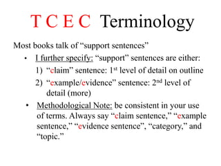 T C E C Terminology
Most books talk of “support sentences”
• I further specify: “support” sentences are either:
1) “claim” sentence: 1st level of detail on outline
2) “example/evidence” sentence: 2nd level of
detail (more)
• Methodological Note: be consistent in your use
of terms. Always say “claim sentence,” “example
sentence,” “evidence sentence”, “category,” and
“topic.”
 
