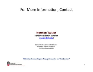 For More Information, Contact
Norman Walzer
Senior Research Scholar
(nwalzer@niu.edu)
Center for Governmental Studies
Northern Illinois University
DeKalb, Illinois  60115
“CGS Builds Stronger Regions Through Innovation and Collaboration”
16
 
