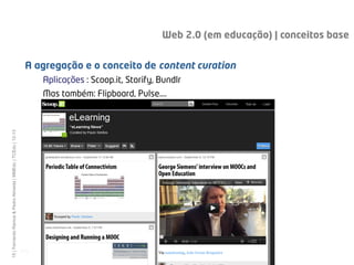 Web 2.0 (em educação) | conceitos base


                                                                A agregação e o conceito de content curation
                                                                     Aplicações : Scoop.it, Storify, Bundlr
                                                                     Mas também: Flipboard, Pulse….
15 | Fernando Ramos & Pedro Almeida | MMEdu | TCEdu | 12-13




                                                              [15]
 