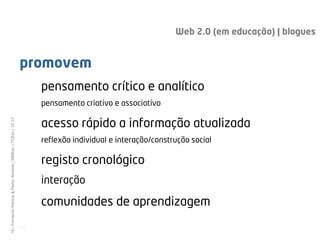 Web 2.0 (em educação) | blogues


                                                              promovem
                                                                     pensamento crítico e analítico
                                                                     pensamento criativo e associativo

                                                                     acesso rápido a informação atualizada
19 | Fernando Ramos & Pedro Almeida | MMEdu | TCEdu | 12-13




                                                                     reflexão individual e interação/construção social

                                                                     registo cronológico
                                                                     interação

                                                                     comunidades de aprendizagem
                                                              [19]
 