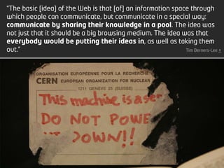 “The basic [idea] of the Web is that [of] an information space through
which people can communicate, but communicate in a special way:
communicate by sharing their knowledge in a pool. The idea was
not just that it should be a big browsing medium. The idea was that
everybody would be putting their ideas in, as well as taking them
out.”                                                        Tim Berners-Lee +
2 | Fernando Ramos & Pedro Almeida | MMEdu | TCEdu | 12-13




                                                             [2]
 