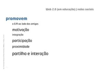 Web 2.0 (em educação) | redes sociais


                                                              promovem
                                                                     o E/A ao lado dos amigos

                                                                     motivação
                                                                     integração
34 | Fernando Ramos & Pedro Almeida | MMEdu | TCEdu | 12-13




                                                                     participação
                                                                     proximidade

                                                                     partilha e interação


                                                              [34]
 