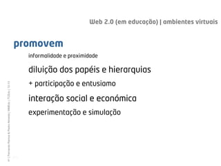 Web 2.0 (em educação) | ambientes virtuais


                                                              promovem
                                                                     informalidade e proximidade

                                                                     diluição dos papéis e hierarquias
                                                                     + participação e entusiamo
41 | Fernando Ramos & Pedro Almeida | MMEdu | TCEdu | 12-13




                                                                     interação social e económica
                                                                     experimentação e simulação




                                                              [41]
 