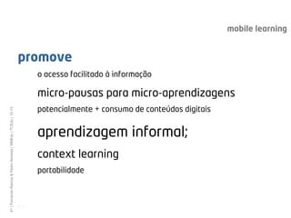 mobile learning


                                                              promove
                                                                     o acesso facilitado à informação

                                                                     micro-pausas para micro-aprendizagens
                                                                     potencialmente + consumo de conteúdos digitais
61 | Fernando Ramos & Pedro Almeida | MMEdu | TCEdu | 12-13




                                                                     aprendizagem informal;
                                                                     context learning
                                                                     portabilidade



                                                              [61]
 