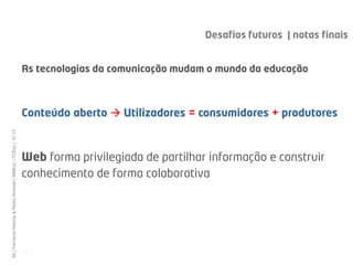 Desafios futuros | notas finais


                                                              As tecnologias da comunicação mudam o mundo da educação
                                                              Uma visita aos espaços...

                                                              Conteúdo aberto  Utilizadores = consumidores + produtores
66 | Fernando Ramos & Pedro Almeida | MMEdu | TCEdu | 12-13




                                                              Web forma privilegiada de partilhar informação e construir
                                                              conhecimento de forma colaborativa




                                                              [66]
 