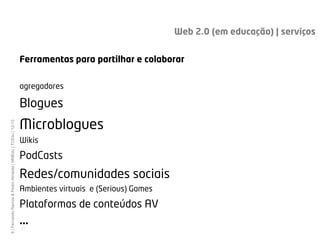 Web 2.0 (em educação) | serviços


                                                             Ferramentas para partilhar e colaborar

                                                             agregadores

                                                             Blogues
                                                             Microblogues
8 | Fernando Ramos & Pedro Almeida | MMEdu | TCEdu | 12-13




                                                             Wikis

                                                             PodCasts
                                                             Redes/comunidades sociais
                                                             Ambientes virtuais e (Serious) Games

                                                             Plataformas de conteúdos AV
                                                             ...
                                                             [8]
 