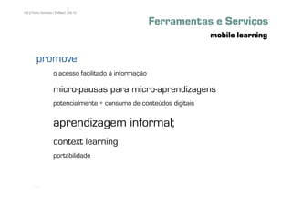 100 | Pedro Almeida | DMMeD | 09-10


                                                      Ferramentas e Serviços
                                                                    mobile learning

        promove
                   o acesso facilitado à informação

                   micro-pausas para micro-aprendizagens
                   potencialmente + consumo de conteúdos digitais


                   aprendizagem informal;
                   context learning
                   portabilidade



      [100]
 