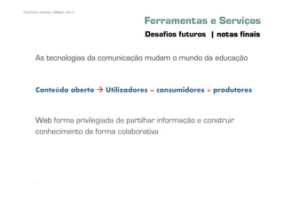 104 | Pedro Almeida | DMMeD | 09-10


                                                Ferramentas e Serviços
                                                Desafios futuros | notas finais

        As tecnologias da comunicação mudam o mundo da educação
        Uma visita aos espaços...


        Conteúdo aberto               Utilizadores = consumidores + produtores



        Web forma privilegiada de partilhar informação e construir
        conhecimento de forma colaborativa




      [104]
 