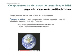 11 | Pedro Almeida | DMMeD | 09-10


     Componentes de sistemas de comunicação MM
                                     preparação da informação | codificação | vídeo

        Multiplicidade de formatos consoante os usos e suportes:

        Pequenos formatos – maior compressão                        menor qualidade mas maior
        velocidade de acesso/download. Exemplos:
                             FLV – (Flash) amplamente utilizado na web: Youtube, ....
                             O áudio é codificado, normalmente, em MP3;




       [11]
 