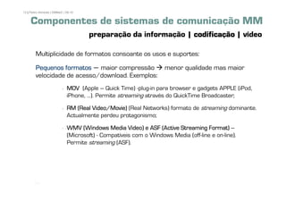 12 | Pedro Almeida | DMMeD | 09-10


     Componentes de sistemas de comunicação MM
                                     preparação da informação | codificação | vídeo

        Multiplicidade de formatos consoante os usos e suportes:

        Pequenos formatos – maior compressão                       menor qualidade mas maior
        velocidade de acesso/download. Exemplos:
                             MOV (Apple – Quick Time) -plug-in para browser e gadgets APPLE (iPod,
                             iPhone, ...). Permite streaming através do QuickTime Broadcaster;

                             RM (Real Video/Movie) (Real Networks) formato de streaming dominante.
                             Actualmente perdeu protagonismo;

                             WMV (Windows Media Video) e ASF (Active Streaming Format) –
                             (Microsoft) - Compatíveis com o Windows Media (off-line e on-line).
                             Permite streaming (ASF).




       [12]
 