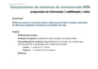 13 | Pedro Almeida | DMMeD | 09-10


     Componentes de sistemas de comunicação MM
                                      preparação da informação | codificação | vídeo

        streaming?
        streaming
        Modo de acesso a conteudos aúdio e vídeo que permitem receber conteúdos
        de diferente qualidade consoante as condições da rede.

        Implica:
                   Multi-bitrate-encoding
                   Multi-bitrate-
                   Avaliação da ligação condições da rede vs largura de banda média
                                ligação:
                   Disponibilização do conteúdo disponibilização da „versão‰ do conteúdo que
                                       conteúdo:
                   permita garantir a visualização sem cortes do conteúdo:
                             Unicast – 1 conteúdo     1 cliente;
                             Multicast – 1 conteúdo    vários clientes;
                   Buffering



       [13]
 