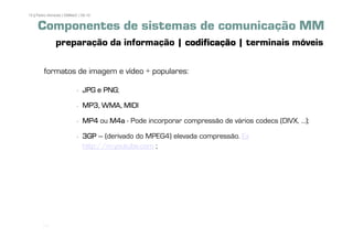 15 | Pedro Almeida | DMMeD | 09-10


     Componentes de sistemas de comunicação MM
              preparação da informação | codificação | terminais móveis

        formatos de imagem e vídeo + populares:

                                   PNG;
                             JPG e PNG

                             MP3, WMA, MIDI

                             MP4 ou M4a - Pode incorporar compressão de vários codecs (DIVX, ...);

                             3GP – (derivado do MPEG4) elevada compressão. Ex
                             http://m.youtube.com ;




       [15]
 