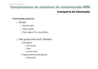 16 | Pedro Almeida | DMMeD | 09-10


     Componentes de sistemas de comunicação MM
                                                                   transporte da informação

        Transmissão pode ser:
                      Guiada
                             Par de cobre
                             Cabo coaxial
                             Fibra óptica         a era da fibra


                      Não guiada (meio livre)/Wireless
                             Atmosfera
                                     Microondas
                                     Radio
                                     Infra-vermelho
                             Espaço sideral (outerspace)
                                     Microondas

       [16]
 