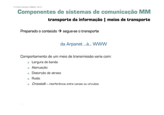 17 | Pedro Almeida | DMMeD | 09-10


     Componentes de sistemas de comunicação MM
                                     transporte da informação | meios de transporte

        Preparado o conteúdo                 segue-
                                             segue-se o transporte


                                           da Arpanet ...à... WWW

        Comportamento de um meio de transmissão varia com:
                      Largura de banda
                      Atenuação
                      Distorção de atraso
                      Ruído
                      Crosstalk – interferência entre canais ou circuitos




       [17]
 