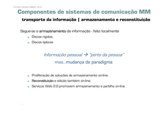18 | Pedro Almeida | DMMeD | 09-10


     Componentes de sistemas de comunicação MM
          transporte da informação | armazenamento e reconstituição

        Segue-se o armazenamento da informação - feito localmente
                      Discos rígidos;
                      Discos ópticos


                                     Informação pessoal    „perto da pessoa‰
                                          mas...mudança de paradigma
                                                mudança

                      Proliferação de soluções de armazenamento on-line;
                      Reconstituição e edição também on-line;
                      Serviços Web 2.0 promovem armazenamento e partilha on-line.




       [18]
 