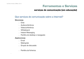 20 | Pedro Almeida | DMMeD | 09-10


                                                           Ferramentas e Serviços
                                                  serviços de comunicação (em educação)

                  Que serviços de comunicação sobre a Internet?
                  Síncronos
                                Chat
                                Audioconferência
                                Videoconferência
                                Whiteboard
                                Instant Messaging
                                Partilha de desktop e navegação
                  Assíncronos
                                Email
                                Mailing-list
                                Grupos de discussão

                                Partilha de ficheiros
       [20]
 