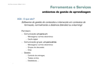 26 | Pedro Almeida | DMMeD | 09-10


                                                              Ferramentas e Serviços
                                                      ambientes de gestão de aprendizagem

                  AGA - O que são?
                          Softwares de gestão de conteúdos e interacção em contextos de
                            formação, normalmente a distância (blended ou e-learning).

                          Permitem:
                            Comunicação um-para-um
                                        um-para-um:
                                     Mensagens/correio electrónico
                                     Cacifo digital
                               Comunicação grupal, um-para-vários
                                                   um-para-
                                     Mensagens/correio electrónico
                                     Grupos de discussão
                                     Chat
                               Gestão:
                                     Controlo de entregas;
                                     Testes on-line;
                                     Estatísticas, ...
       [26]
 